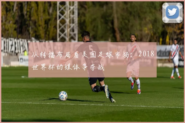 从转播布局看美国足球市场：2018世界杯的媒体争夺战