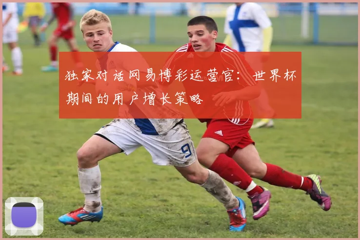 独家对话网易博彩运营官：世界杯期间的用户增长策略