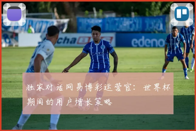 独家对话网易博彩运营官：世界杯期间的用户增长策略