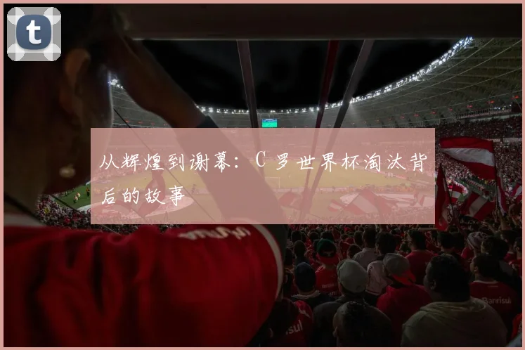 从辉煌到谢幕：C 罗世界杯淘汰背后的故事