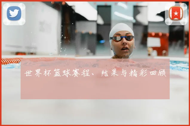 世界杯篮球赛程、结果与精彩回顾